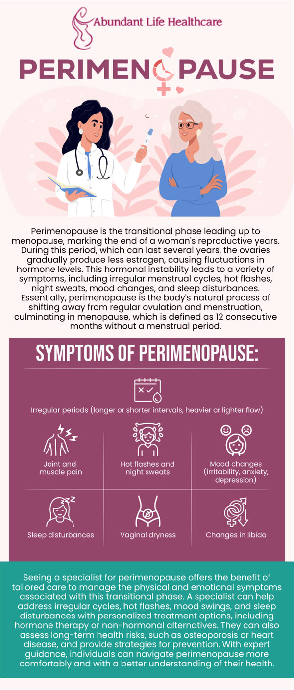 Perimenopause is a phase that occurs before your final menstrual cycle. During this time, your ovaries gradually reduce their activity, which can cause fluctuations in the production of estrogen and progesterone. As a result, your periods may become irregular, and you may experience symptoms like hot flashes, mood swings, and vaginal dryness. If you're dealing with perimenopausal symptoms, Dr. Marc Jean-Gilles, DO, FACOG at Abundant Life Healthcare can assist you with hormonal shifts and effective treatment options. For more information, contact us today or book an appointment online. We are conveniently located at 601A Professional Drive, Suite 370, Lawrenceville, GA 30046. Perimenopause is a phase that occurs before your final menstrual cycle. During this time, your ovaries gradually reduce their activity, which can cause fluctuations in the production of estrogen and progesterone. As a result, your periods may become irregular, and you may experience symptoms like hot flashes, mood swings, and vaginal dryness. If you're dealing with perimenopausal symptoms, Dr. Marc Jean-Gilles, DO, FACOG at Abundant Life Healthcare can assist you with hormonal shifts and effective treatment options. For more information, contact us today or book an appointment online. We are conveniently located at 601A Professional Drive, Suite 370, Lawrenceville, GA 30046.